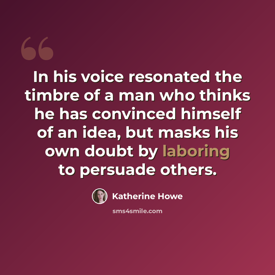 “In his voice resonated the timbre of a man who thinks he has convinced himself of an idea, but masks his own doubt by laboring to persuade others.” quote by Katherine Howe