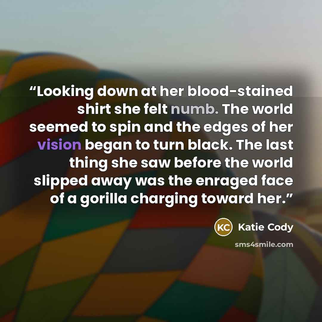 “Looking down at her blood-stained shirt she felt numb. The world seemed to spin and the edges of her vision began to turn black. The last thing she saw before the world slipped away was the enraged face of a gorilla charging toward her.” quote by Katie Cody