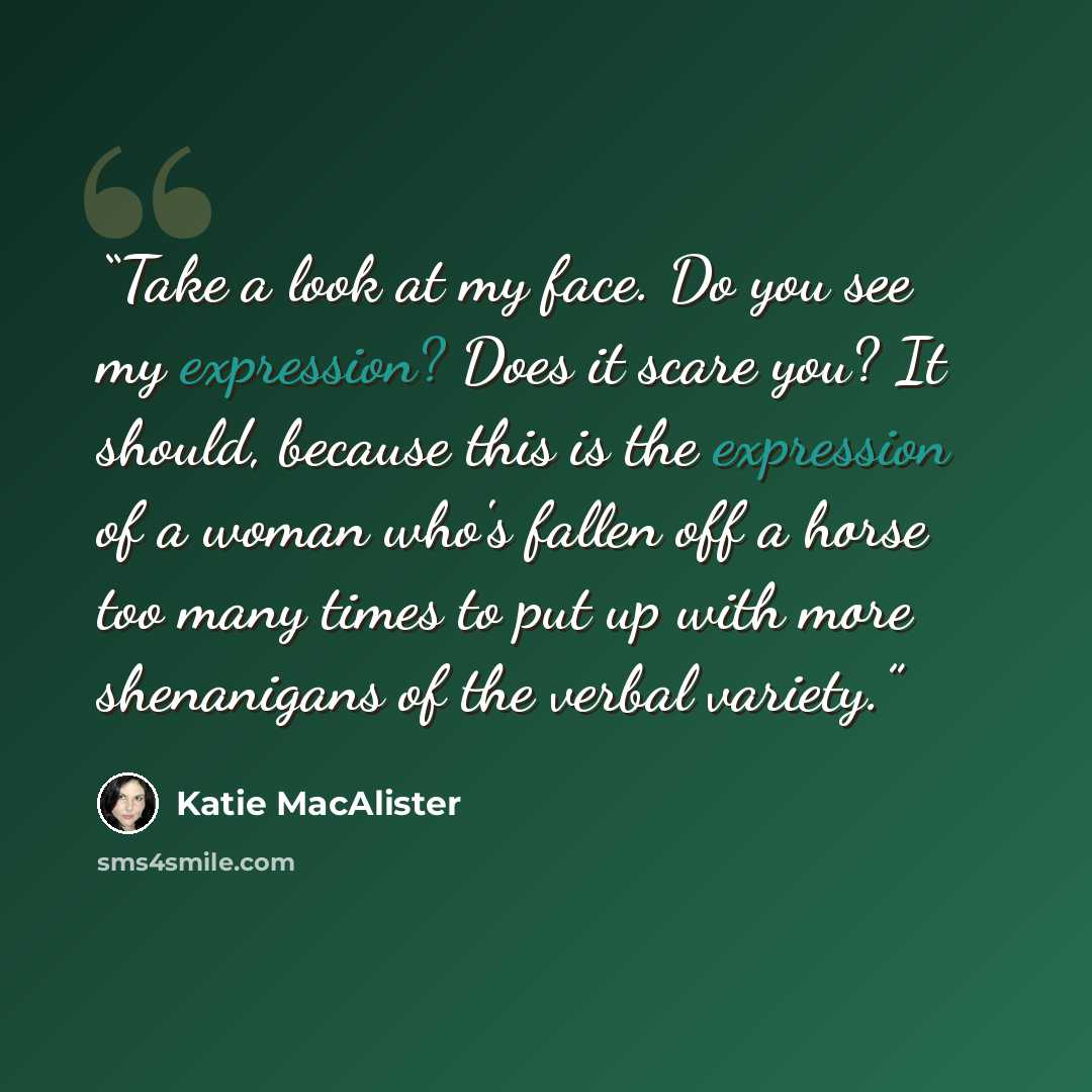 “Take a look at my face. Do you see my expression? Does it scare you? It should, because this is the expression of a woman who's fallen off a horse too many times to put up with more shenanigans of the verbal variety.” quote by Katie MacAlister