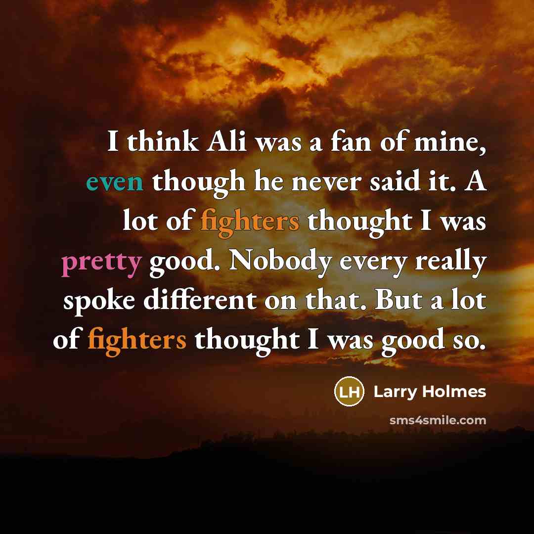 “I think Ali was a fan of mine, even though he never said it. A lot of fighters thought I was pretty good. Nobody every really spoke different on that. But a lot of fighters thought I was good so.” quote by Larry Holmes