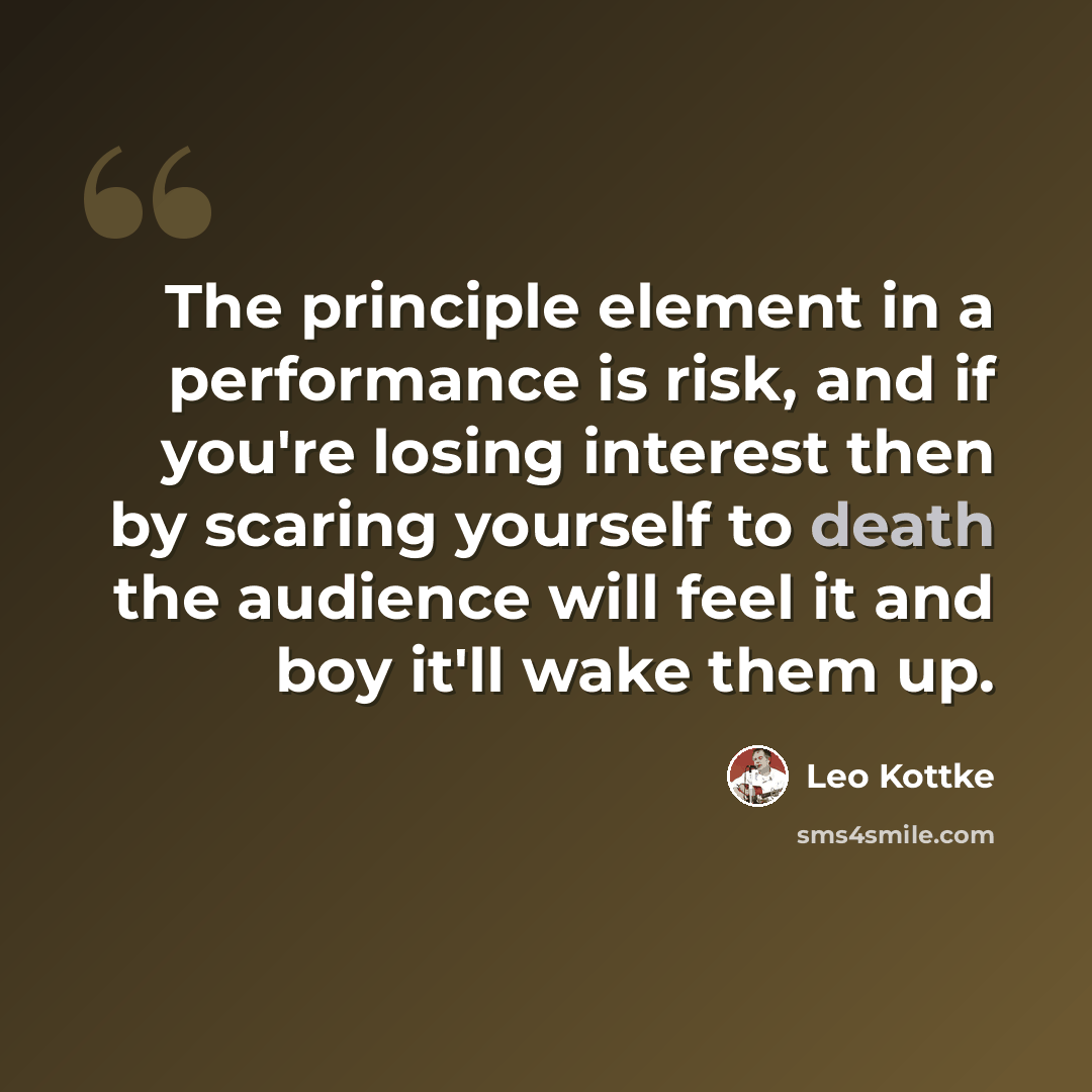 “The principle element in a performance is risk, and if you're losing interest then by scaring yourself to death the audience will feel it and boy it'll wake them up.” quote by Leo Kottke