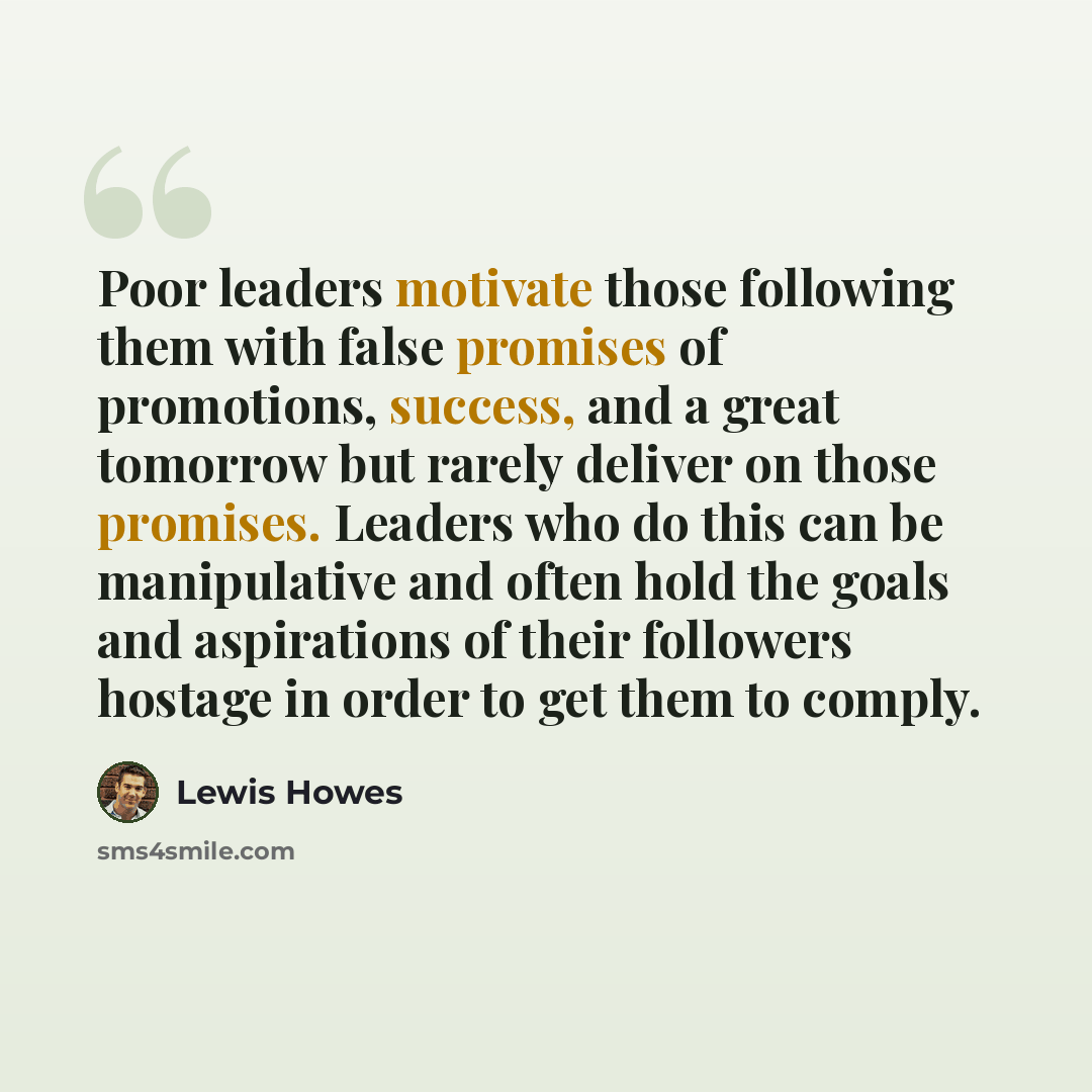 “Poor leaders motivate those following them with false promises of promotions, success, and a great tomorrow but rarely deliver on those promises. Leaders who do this can be manipulative and often hold the goals and aspirations of their followers hostage in order to get them to comply.” quote by Lewis Howes