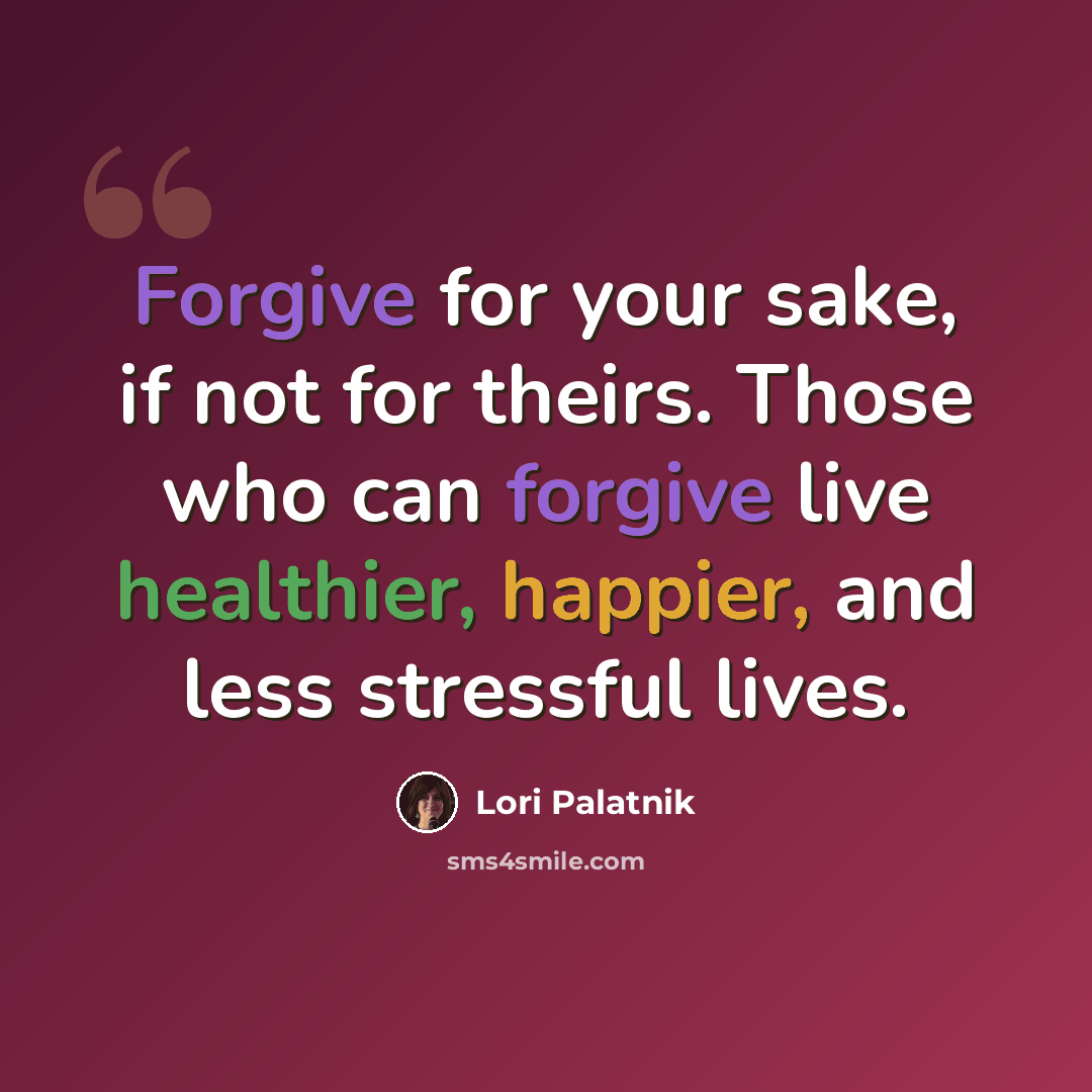 “Forgive for your sake, if not for theirs. Those who can forgive live healthier, happier, and less stressful lives.” quote by Lori Palatnik