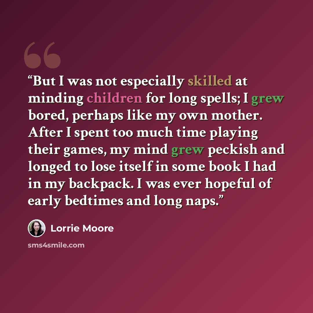 “But I was not especially skilled at minding children for long spells; I grew bored, perhaps like my own mother. After I spent too much time playing their games, my mind grew peckish and longed to lose itself in some book I had in my backpack. I was ever hopeful of early bedtimes and long naps.” quote by Lorrie Moore