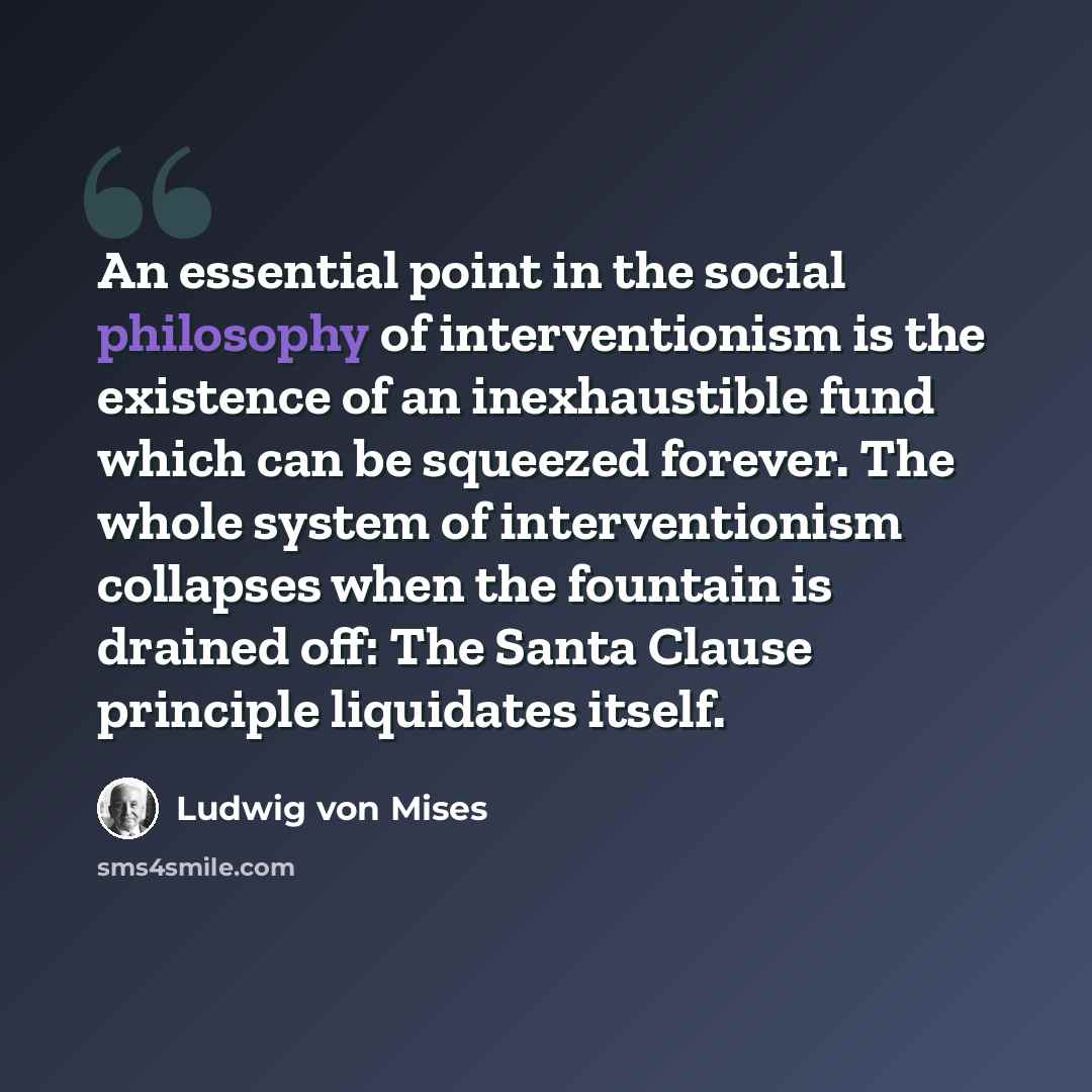 “An essential point in the social philosophy of interventionism is the existence of an inexhaustible fund which can be squeezed forever. The whole system of interventionism collapses when the fountain is drained off: The Santa Clause principle liquidates itself.” quote by Ludwig von Mises