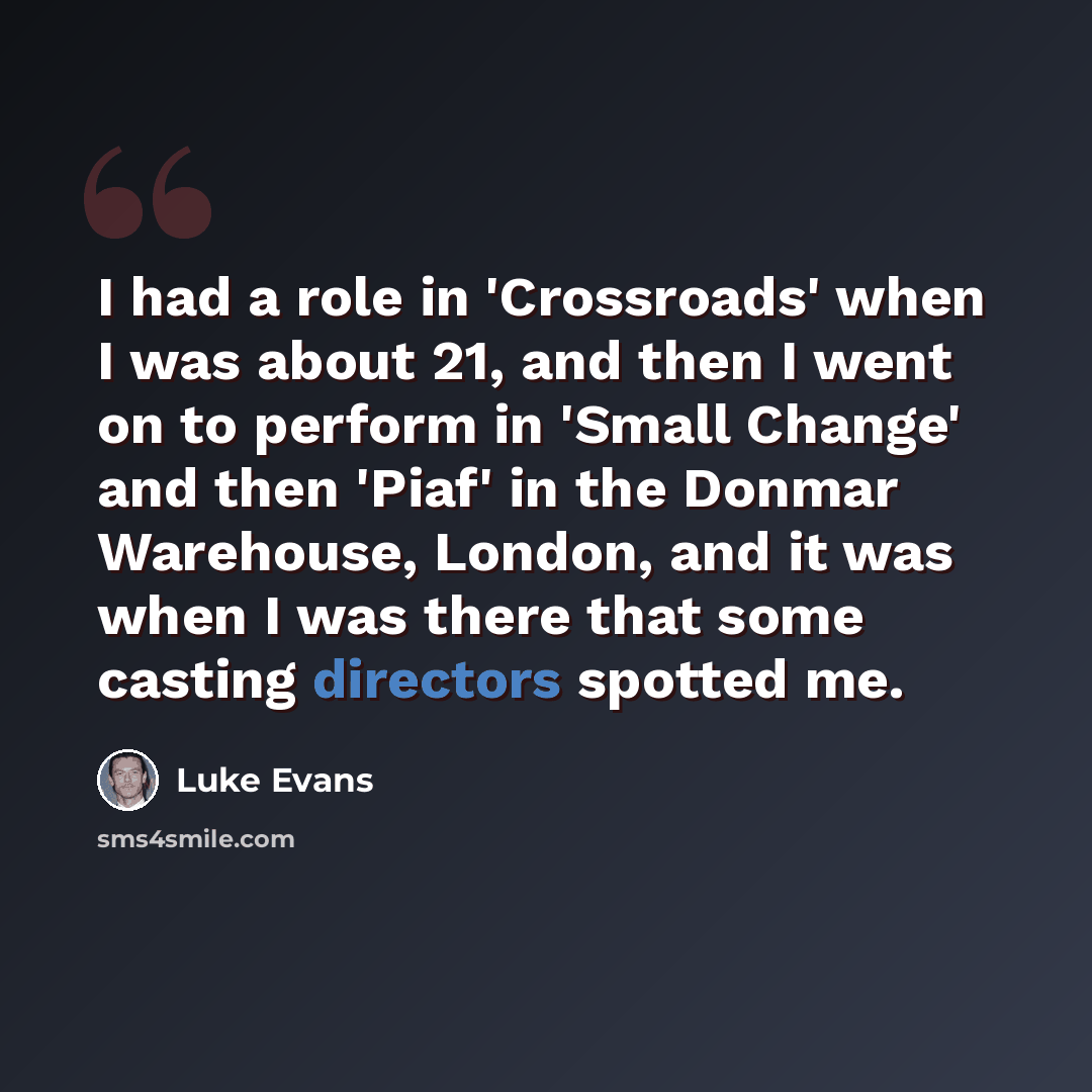“I had a role in 'Crossroads' when I was about 21, and then I went on to perform in 'Small Change' and then 'Piaf' in the Donmar Warehouse, London, and it was when I was there that some casting directors spotted me.” quote by Luke Evans