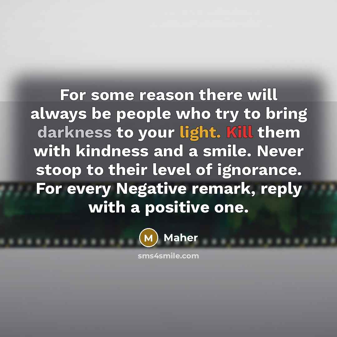 “For some reason there will always be people who try to bring darkness to your light. Kill them with kindness and a smile. Never stoop to their level of ignorance. For every Negative remark, reply with a positive one.” quote by Maher