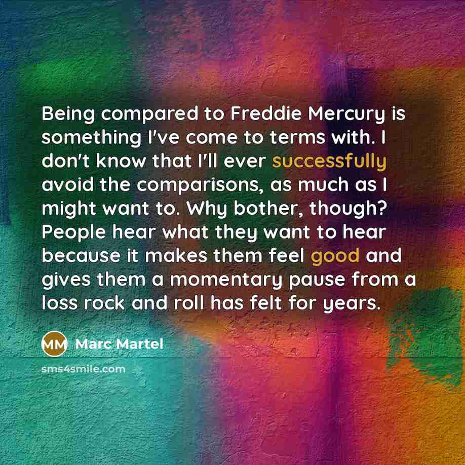 “Being compared to Freddie Mercury is something I've come to terms with. I don't know that I'll ever successfully avoid the comparisons, as much as I might want to. Why bother, though? People hear what they want to hear because it makes them feel good and gives them a momentary pause from a loss…” quote by Marc Martel
