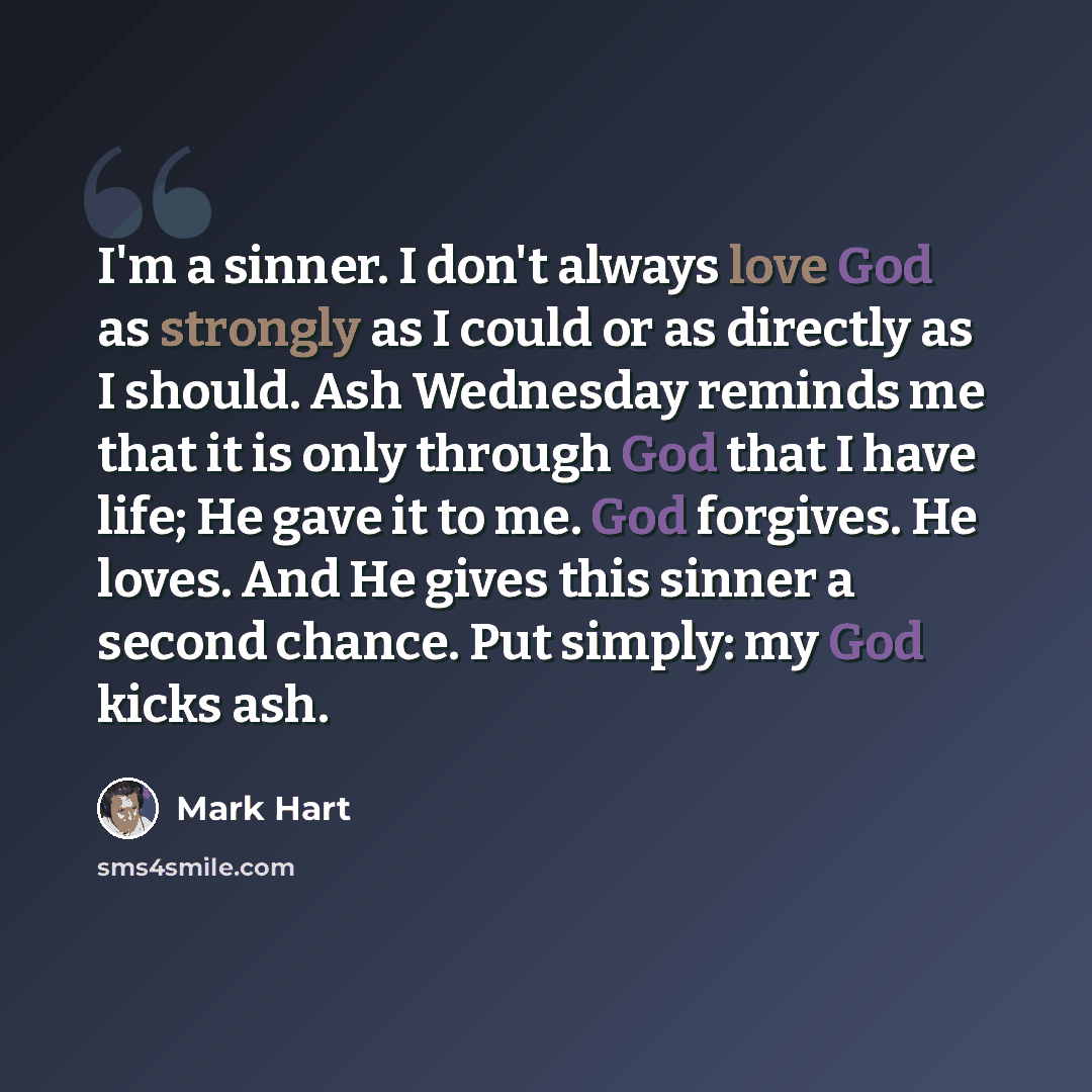“I'm a sinner. I don't always love God as strongly as I could or as directly as I should. Ash Wednesday reminds me that it is only through God that I have life; He gave it to me. God forgives. He loves. And He gives this sinner a second chance. Put simply: my God kicks ash.” quote by Mark Hart
