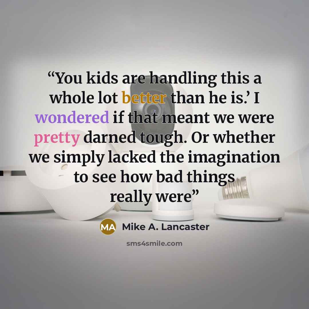 “You kids are handling this a whole lot better than he is.’ I wondered if that meant we were pretty darned tough. Or whether we simply lacked the imagination to see how bad things really were” quote by Mike A. Lancaster