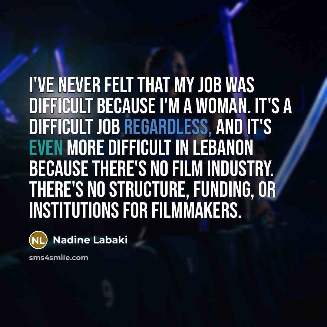 “I've never felt that my job was difficult because I'm a woman. It's a difficult job regardless, and it's even more difficult in Lebanon because there's no film industry. There's no structure, funding, or institutions for filmmakers.” quote by Nadine Labaki
