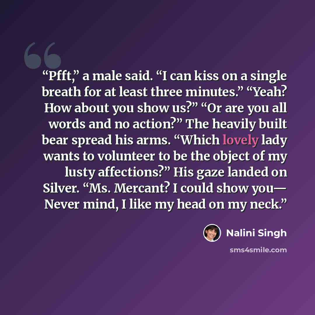 “Pfft,” a male said. “I can kiss on a single breath for at least three minutes.” “Yeah? How about you show us?” “Or are you all words and no action?” The heavily built bear spread his arms. “Which lovely lady wants to volunteer to be the object of my lusty affections?” His gaze landed on Silver…” quote by Nalini Singh