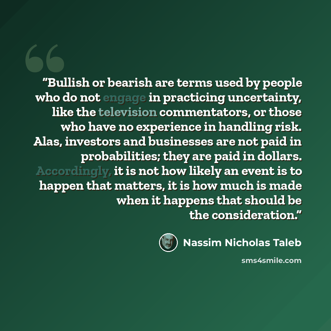“Bullish or bearish are terms used by people who do not engage in practicing uncertainty, like the television commentators, or those who have no experience in handling risk. Alas, investors and businesses are not paid in probabilities; they are paid in dollars. Accordingly, it is not how likely an…” quote by Nassim Nicholas Taleb