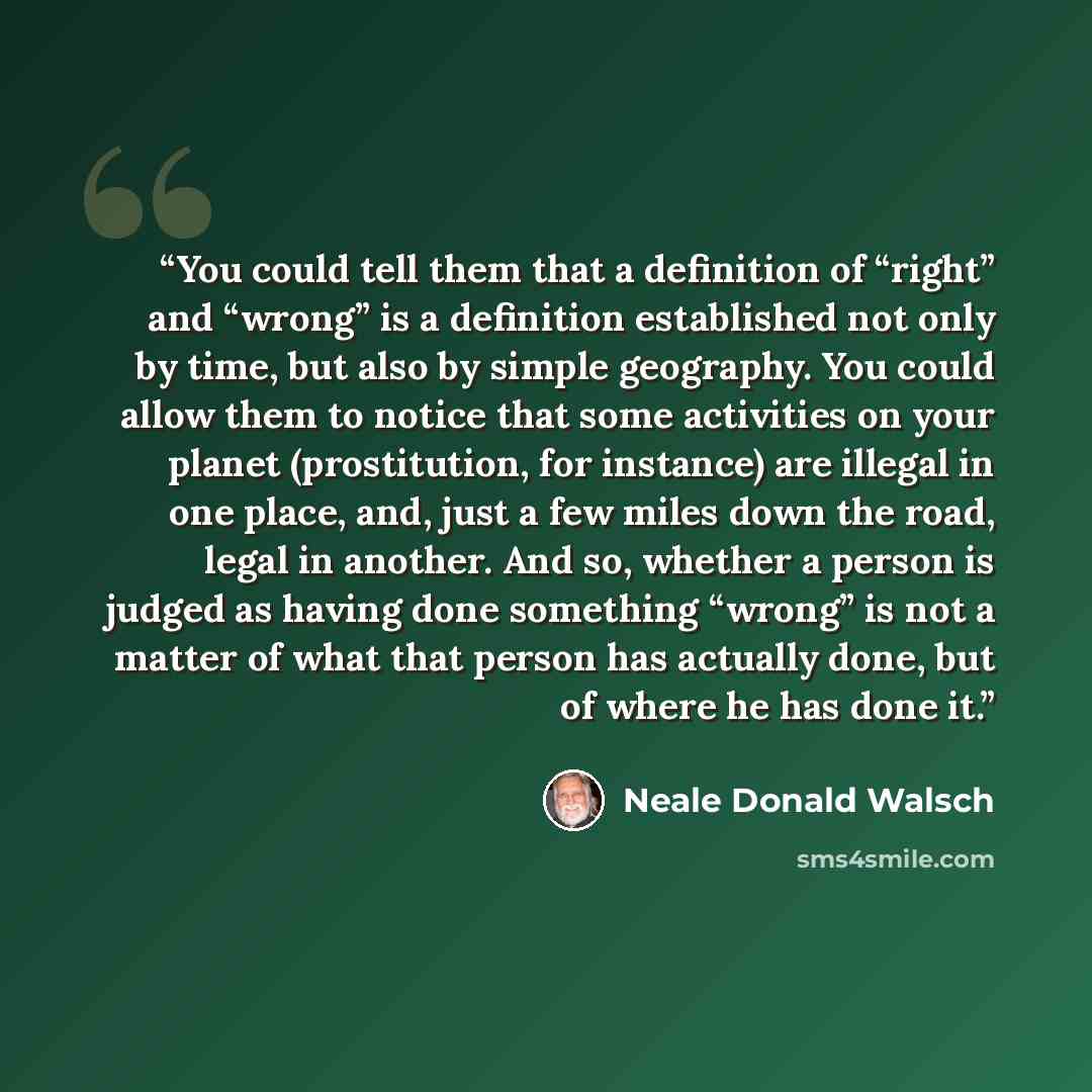 “You could tell them that a definition of “right” and “wrong” is a definition established not only by time, but also by simple geography. You could allow them to notice that some activities on your planet (prostitution, for instance) are illegal in one place, and, just a few miles down the road…” quote by Neale Donald Walsch