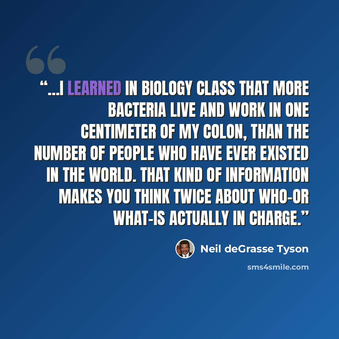 “…I learned in biology class that more bacteria live and work in one centimeter of my colon, than the number of people who have ever existed in the world. That kind of information makes you think twice about who–or what–is actually in charge.” quote by Neil deGrasse Tyson