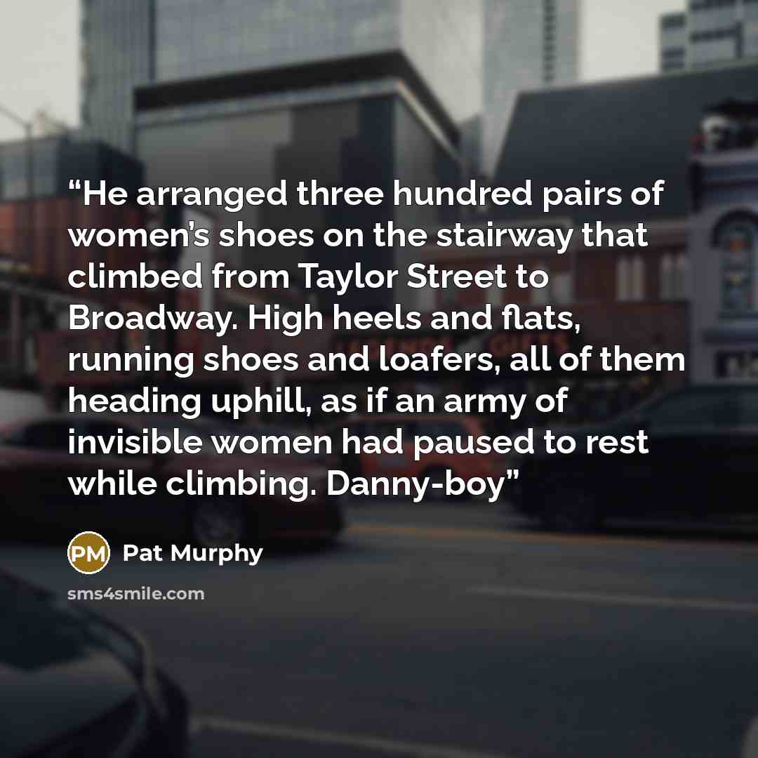 “He arranged three hundred pairs of women’s shoes on the stairway that climbed from Taylor Street to Broadway. High heels and flats, running shoes and loafers, all of them heading uphill, as if an army of invisible women had paused to rest while climbing. Danny-boy” quote by Pat Murphy
