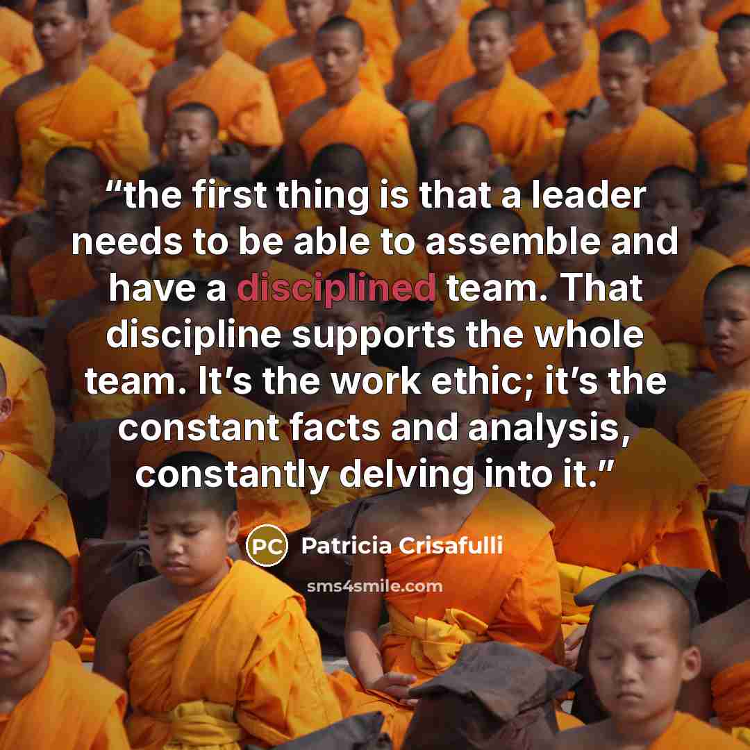 “the first thing is that a leader needs to be able to assemble and have a disciplined team. That discipline supports the whole team. It’s the work ethic; it’s the constant facts and analysis, constantly delving into it.” quote by Patricia Crisafulli