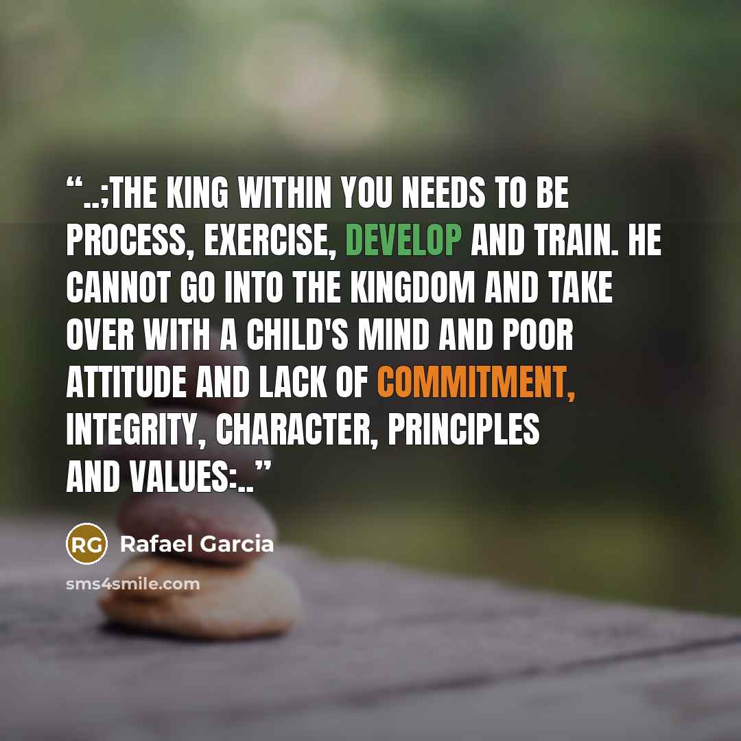 “..;The king within you needs to be process, exercise, develop and train. He cannot go into the kingdom and take over with a child's mind and poor attitude and lack of commitment, integrity, character, principles and values:..” quote by Rafael Garcia