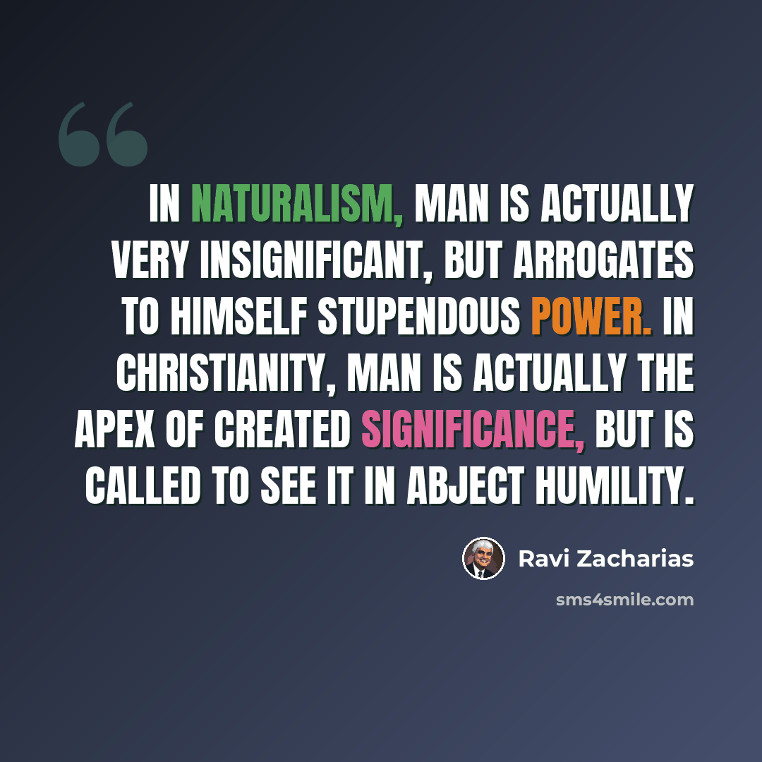 “In naturalism, man is actually very insignificant, but arrogates to himself stupendous power. In Christianity, man is actually the apex of created significance, but is called to see it in abject humility.” quote by Ravi Zacharias