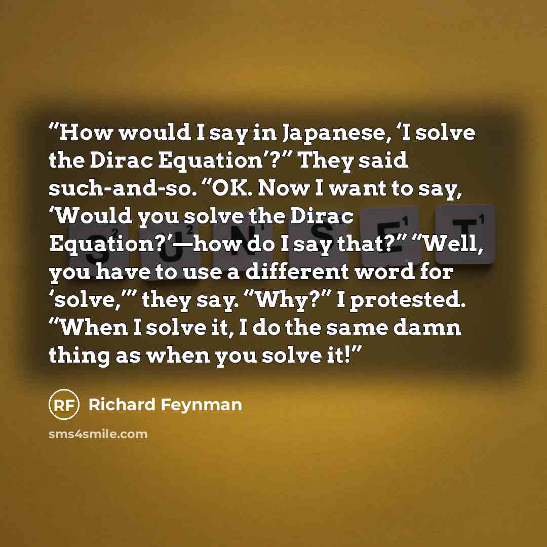 “How would I say in Japanese, ‘I solve the Dirac Equation’?” They said such-and-so. “OK. Now I want to say, ‘Would you solve the Dirac Equation?’—how do I say that?” “Well, you have to use a different word for ‘solve,’” they say. “Why?” I protested. “When I solve it, I do the same damn thing as…” quote by Richard Feynman