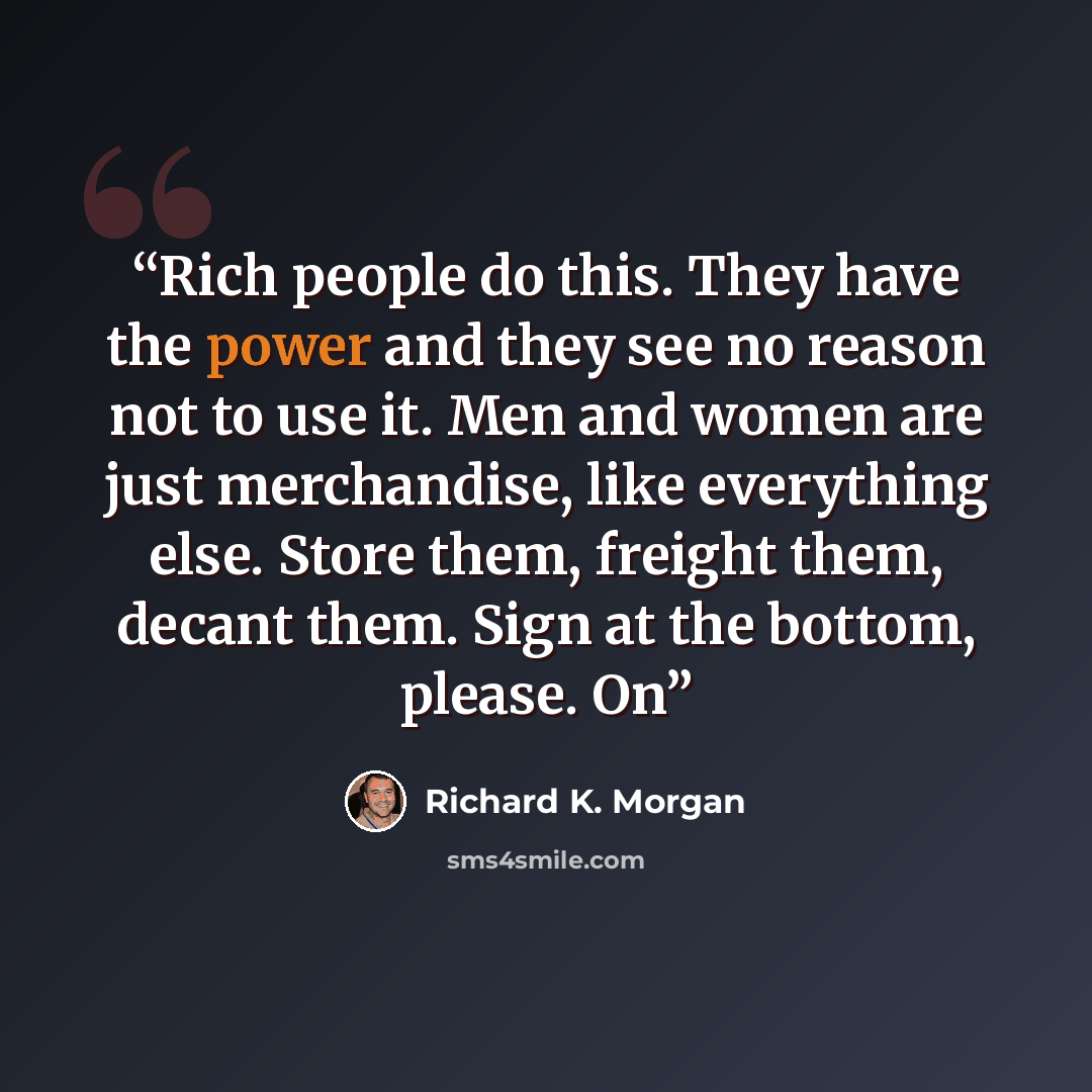 “Rich people do this. They have the power and they see no reason not to use it. Men and women are just merchandise, like everything else. Store them, freight them, decant them. Sign at the bottom, please. On” quote by Richard K. Morgan