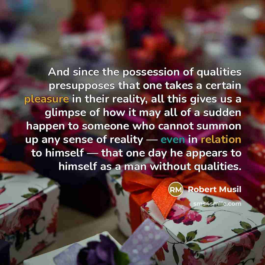 “And since the possession of qualities presupposes that one takes a certain pleasure in their reality, all this gives us a glimpse of how it may all of a sudden happen to someone who cannot summon up any sense of reality — even in relation to himself — that one day he appears to himself as a man…” quote by Robert Musil