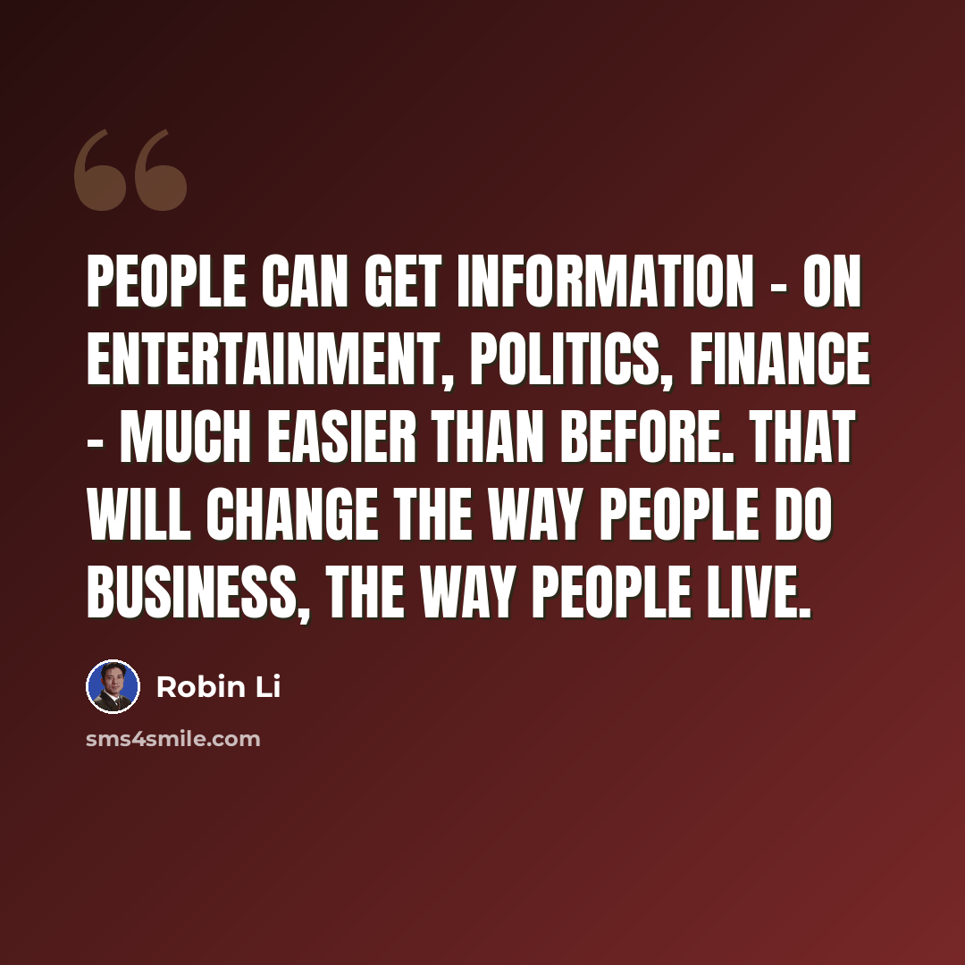 “People can get information - on entertainment, politics, finance - much easier than before. That will change the way people do business, the way people live.” quote by Robin Li