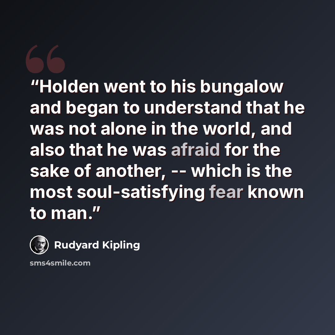 “Holden went to his bungalow and began to understand that he was not alone in the world, and also that he was afraid for the sake of another, -- which is the most soul-satisfying fear known to man.” quote by Rudyard Kipling