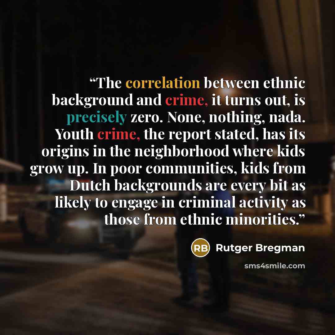 “The correlation between ethnic background and crime, it turns out, is precisely zero. None, nothing, nada. Youth crime, the report stated, has its origins in the neighborhood where kids grow up. In poor communities, kids from Dutch backgrounds are every bit as likely to engage in criminal activity…” quote by Rutger Bregman