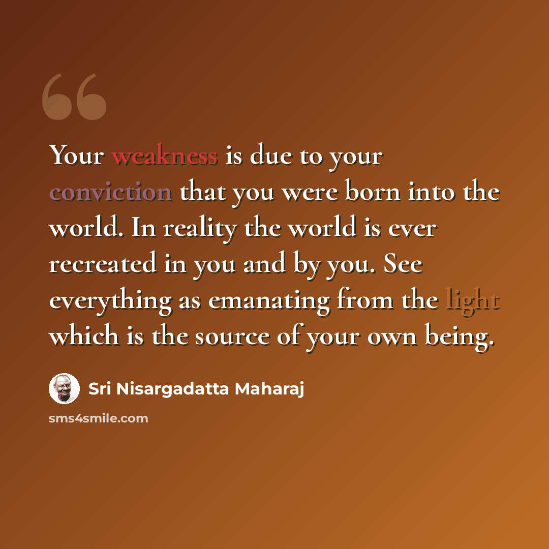 “Your weakness is due to your conviction that you were born into the world. In reality the world is ever recreated in you and by you. See everything as emanating from the light which is the source of your own being.” quote by Sri Nisargadatta Maharaj