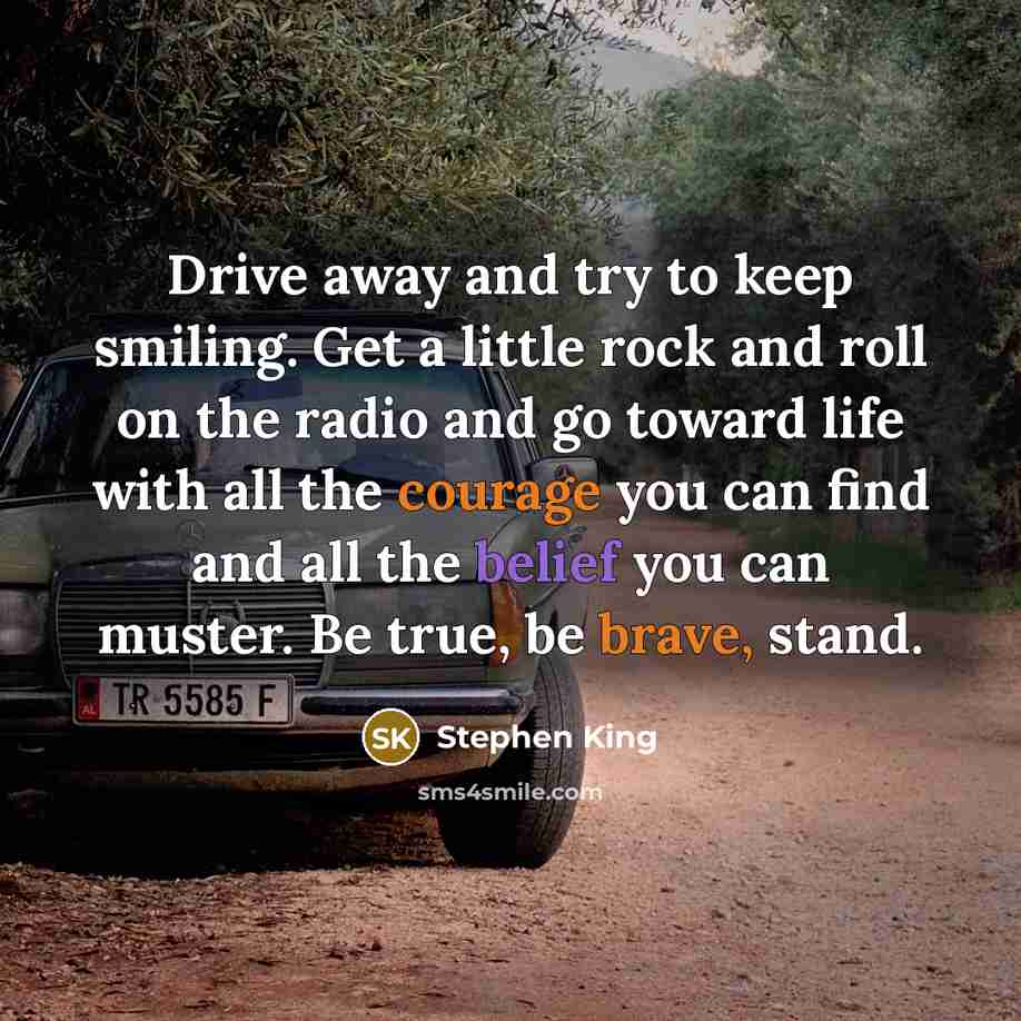 “Drive away and try to keep smiling. Get a little rock and roll on the radio and go toward life with all the courage you can find and all the belief you can muster. Be true, be brave, stand.” quote by Stephen King