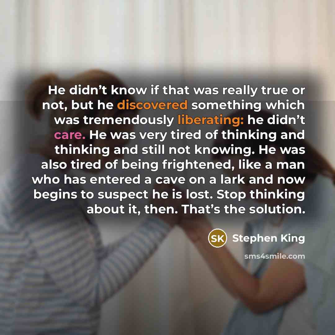 “He didn’t know if that was really true or not, but he discovered something which was tremendously liberating: he didn’t care. He was very tired of thinking and thinking and still not knowing. He was also tired of being frightened, like a man who has entered a cave on a lark and now begins to…” quote by Stephen King