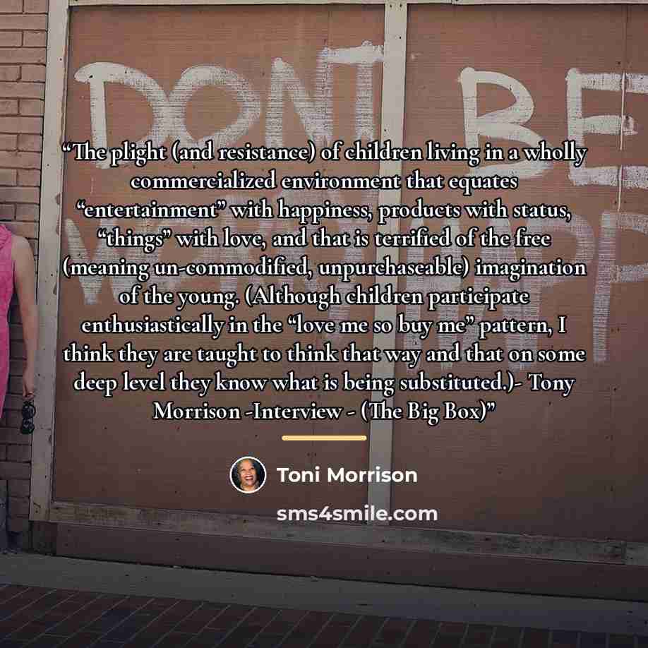 “The plight (and resistance) of children living in a wholly commercialized environment that equates “entertainment” with happiness, products with status, “things” with love, and that is terrified of the free (meaning un-commodified, unpurchaseable) imagination of the young. (Although children…” quote by Toni Morrison
