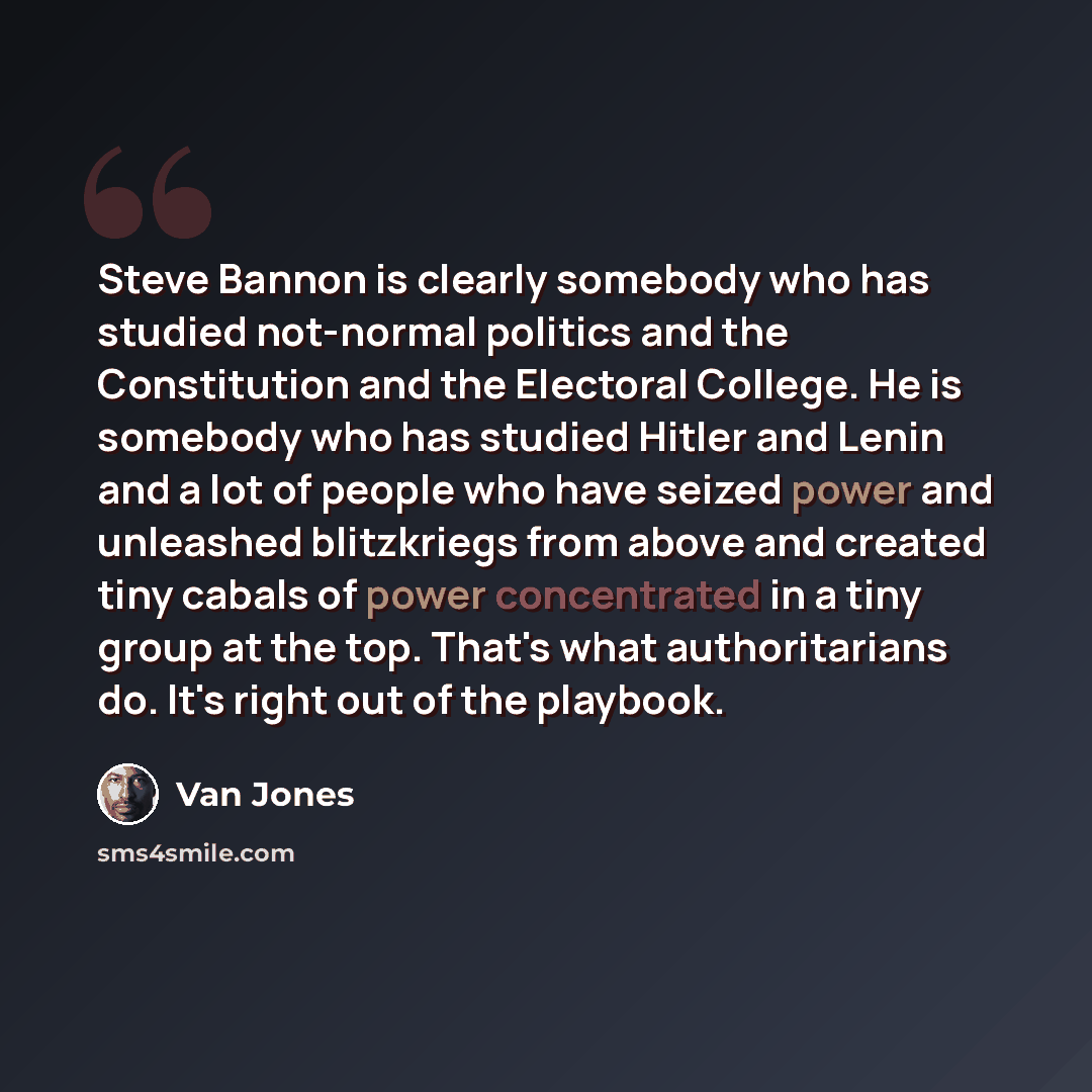 “Steve Bannon is clearly somebody who has studied not-normal politics and the Constitution and the Electoral College. He is somebody who has studied Hitler and Lenin and a lot of people who have seized power and unleashed blitzkriegs from above and created tiny cabals of power concentrated in a…” quote by Van Jones