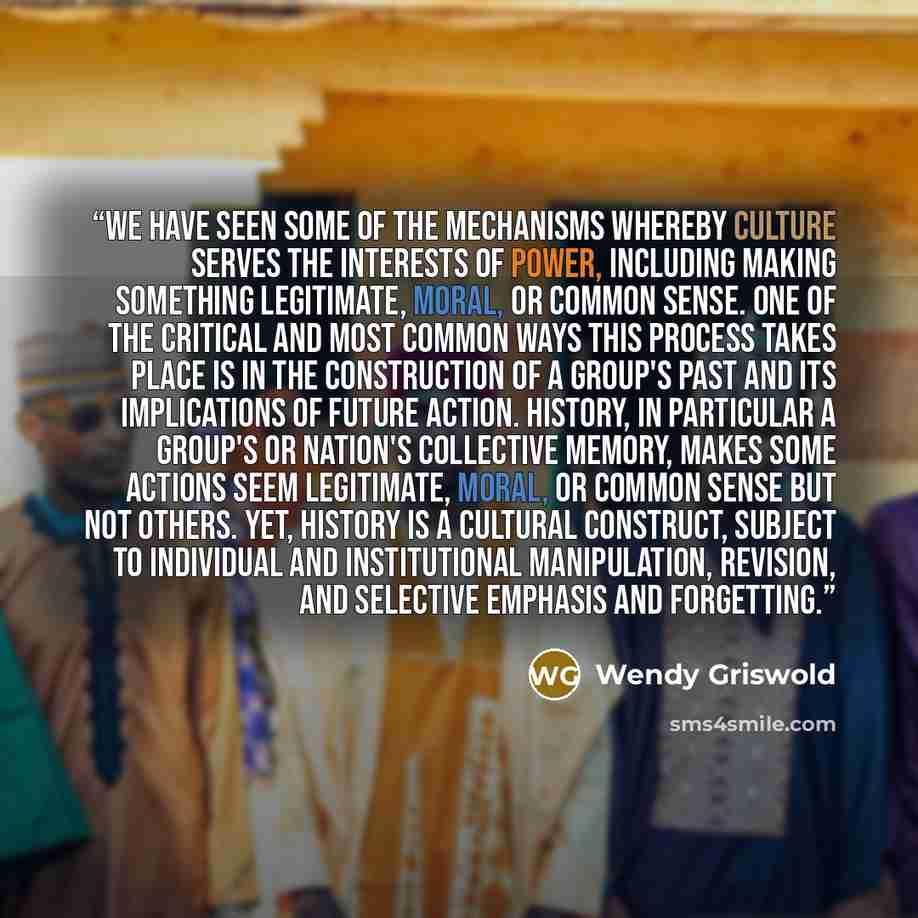 “We have seen some of the mechanisms whereby culture serves the interests of power, including making something legitimate, moral, or common sense. One of the critical and most common ways this process takes place is in the construction of a group's past and its implications of future action…” quote by Wendy Griswold