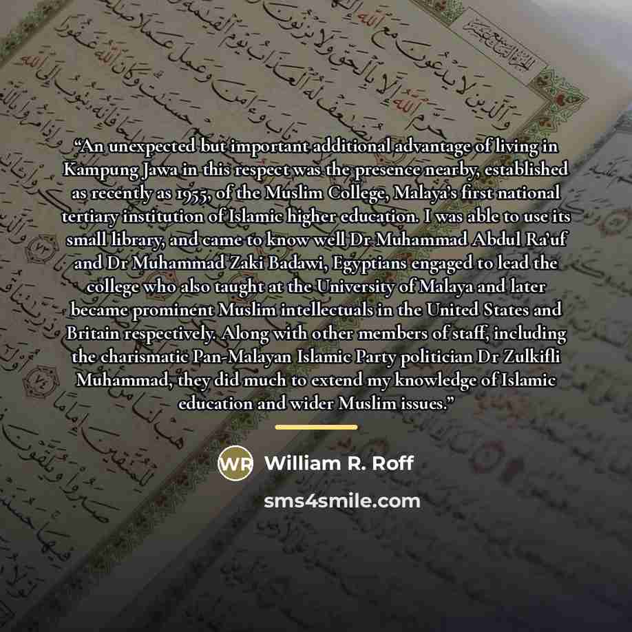 “An unexpected but important additional advantage of living in Kampung Jawa in this respect was the presence nearby, established as recently as 1955, of the Muslim College, Malaya’s first national tertiary institution of Islamic higher education. I was able to use its small library, and came to…” quote by William R. Roff