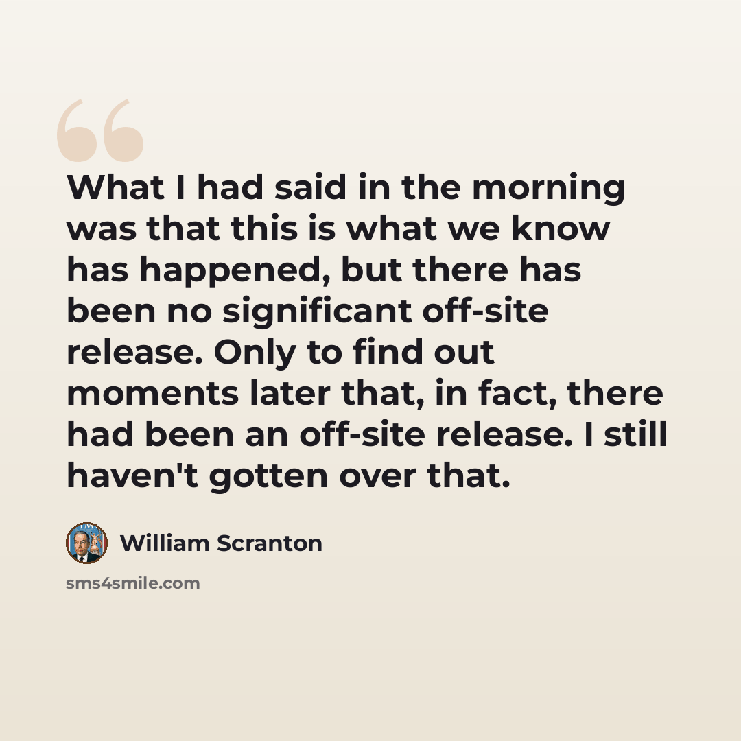 “What I had said in the morning was that this is what we know has happened, but there has been no significant off-site release. Only to find out moments later that, in fact, there had been an off-site release. I still haven't gotten over that.” quote by William Scranton
