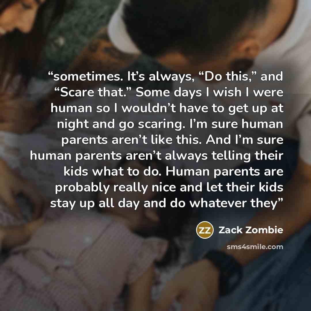“sometimes. It’s always, “Do this,” and “Scare that.” Some days I wish I were human so I wouldn’t have to get up at night and go scaring. I’m sure human parents aren’t like this. And I’m sure human parents aren’t always telling their kids what to do. Human parents are probably really nice and let…” quote by Zack Zombie