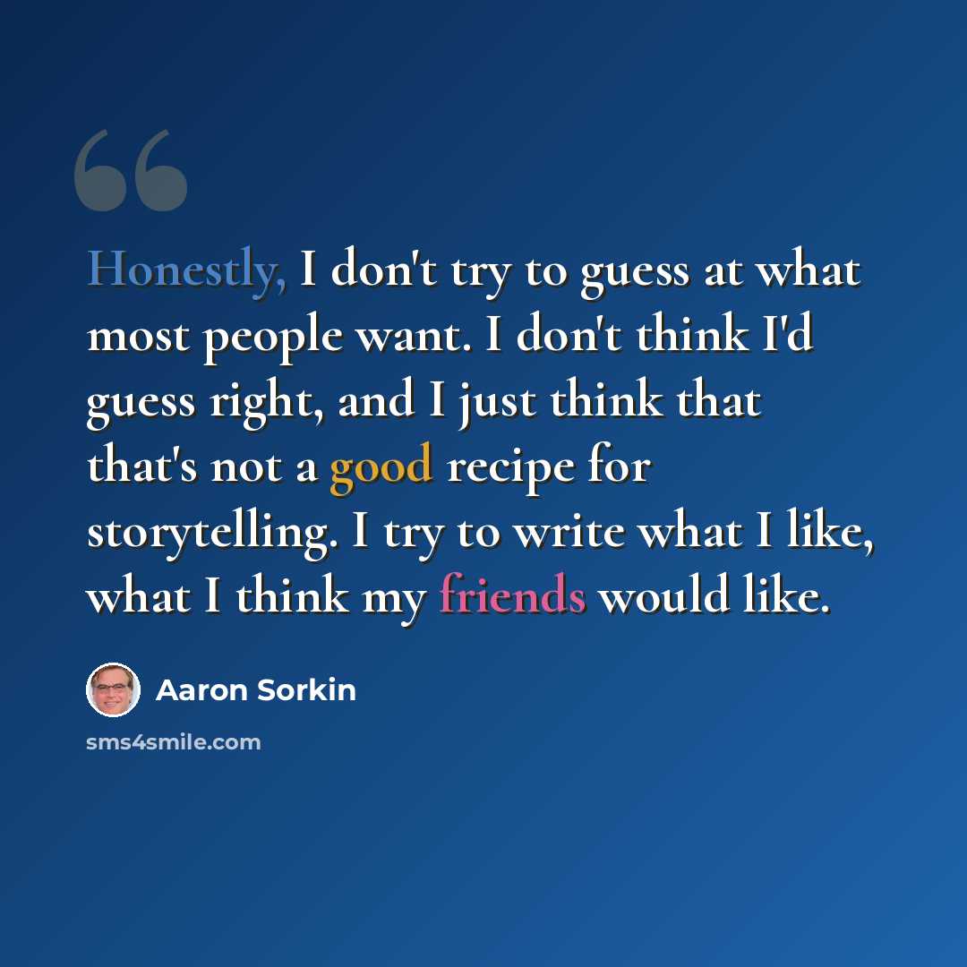 “Honestly, I don't try to guess at what most people want. I don't think I'd guess right, and I just think that that's not a good recipe for storytelling. I try to write what I like, what I think my friends would like.” quote by Aaron Sorkin