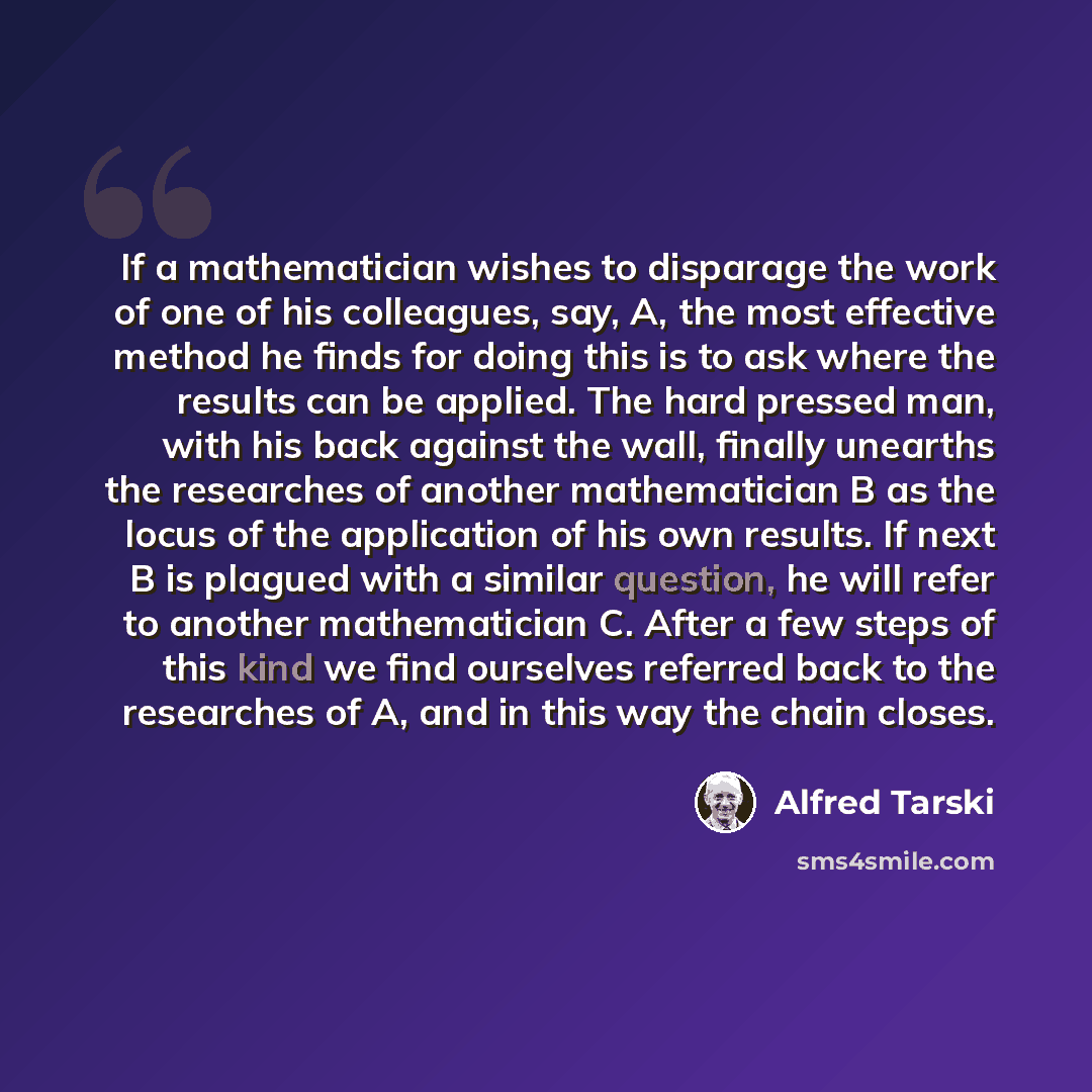 “If a mathematician wishes to disparage the work of one of his colleagues, say, A, the most effective method he finds for doing this is to ask where the results can be applied. The hard pressed man, with his back against the wall, finally unearths the researches of another mathematician B as the…” quote by Alfred Tarski