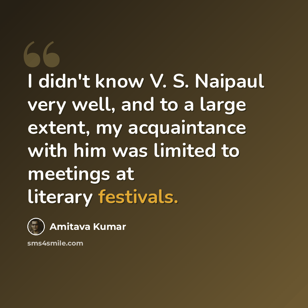 “I didn't know V. S. Naipaul very well, and to a large extent, my acquaintance with him was limited to meetings at literary festivals.” quote by Amitava Kumar