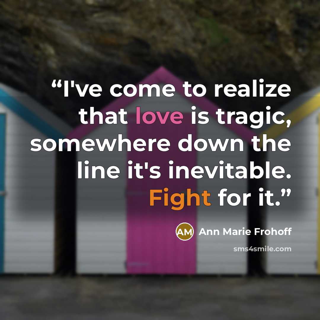 “I've come to realize that love is tragic, somewhere down the line it's inevitable. Fight for it.” quote by Ann Marie Frohoff