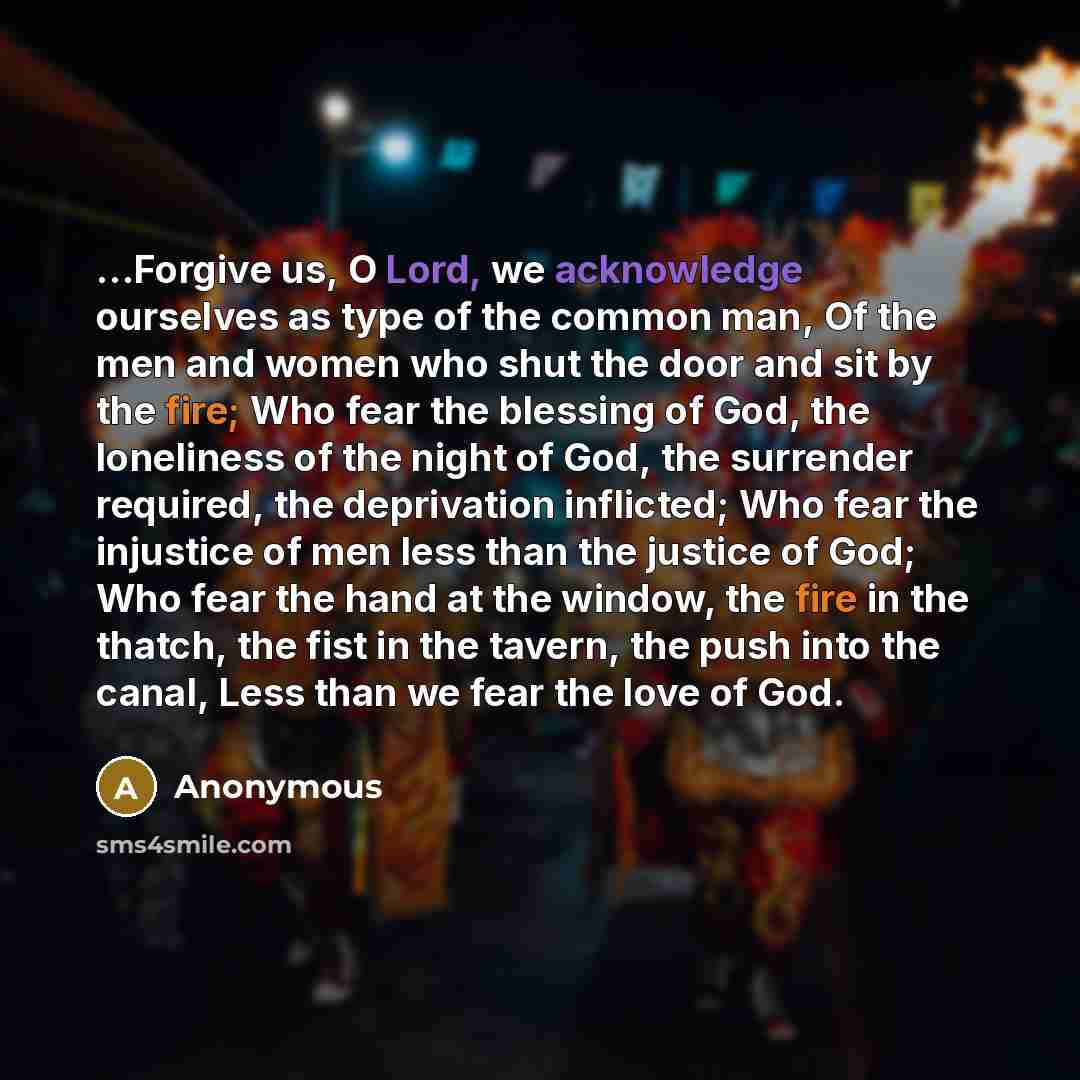 “…Forgive us, O Lord, we acknowledge ourselves as type of the common man, Of the men and women who shut the door and sit by the fire; Who fear the blessing of God, the loneliness of the night of God, the surrender required, the deprivation inflicted; Who fear the injustice of men less than the…” quote by Anonymous