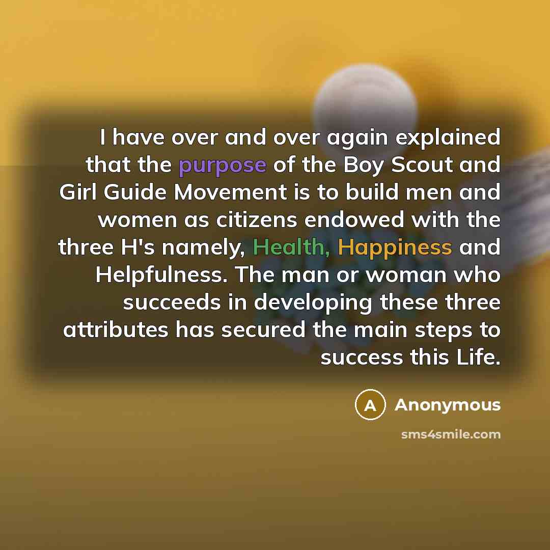 “I have over and over again explained that the purpose of the Boy Scout and Girl Guide Movement is to build men and women as citizens endowed with the three H's namely, Health, Happiness and Helpfulness. The man or woman who succeeds in developing these three attributes has secured the main steps…” quote by Anonymous