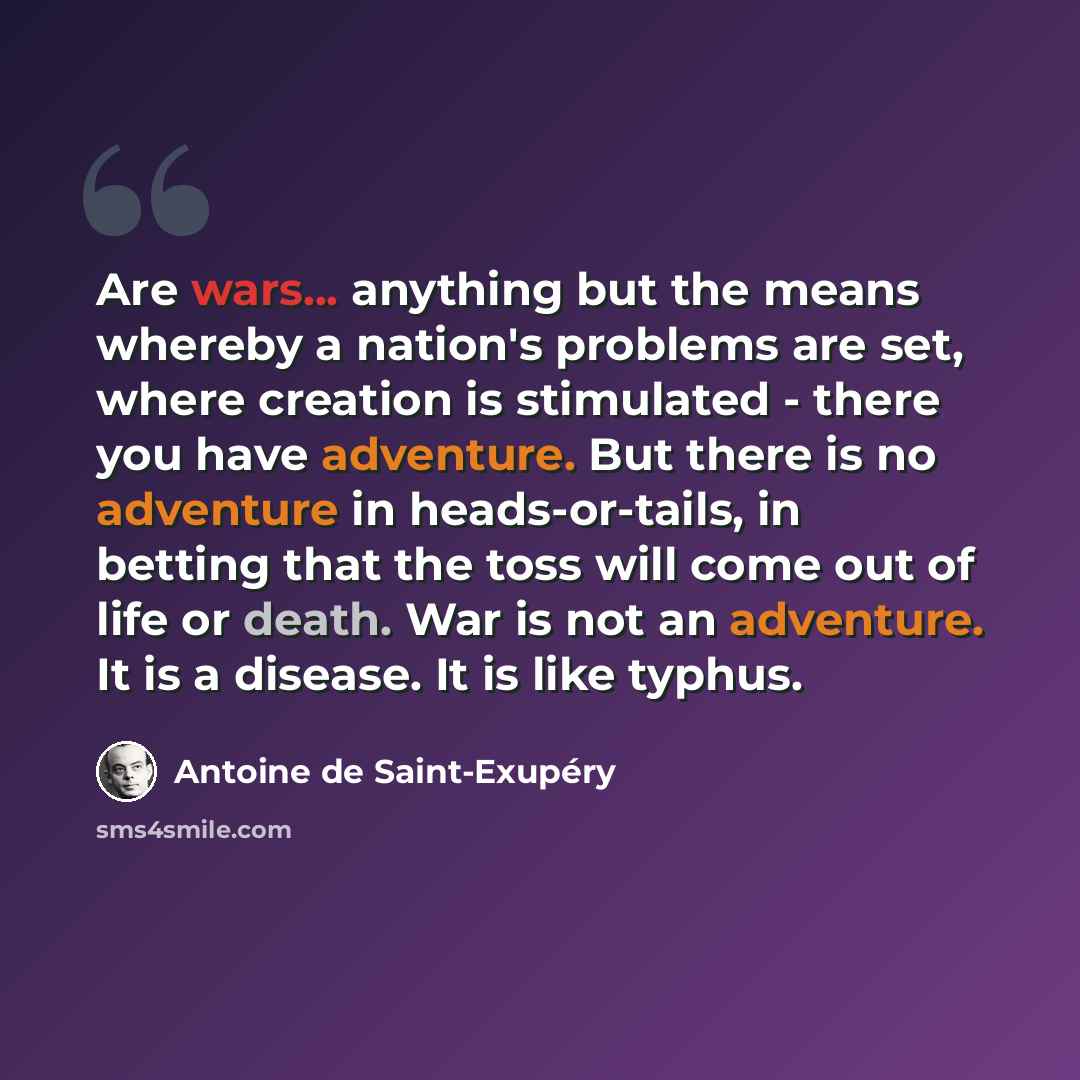 “Are wars... anything but the means whereby a nation's problems are set, where creation is stimulated - there you have adventure. But there is no adventure in heads-or-tails, in betting that the toss will come out of life or death. War is not an adventure. It is a disease. It is like typhus.” quote by Antoine de Saint-Exupery
