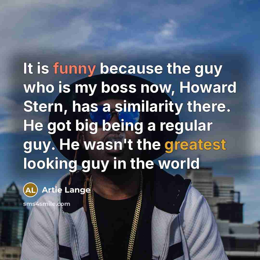 “It is funny because the guy who is my boss now, Howard Stern, has a similarity there. He got big being a regular guy. He wasn't the greatest looking guy in the world” quote by Artie Lange