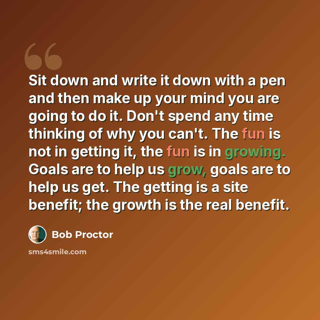 “Sit down and write it down with a pen and then make up your mind you are going to do it. Don't spend any time thinking of why you can't. The fun is not in getting it, the fun is in growing. Goals are to help us grow, goals are to help us get. The getting is a site benefit; the growth is the real…” quote by Bob Proctor
