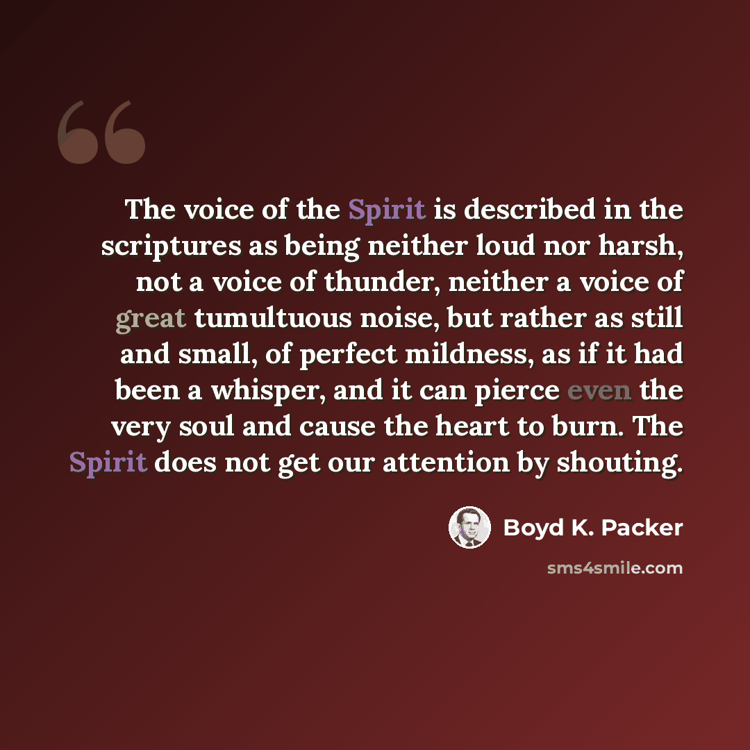 “The voice of the Spirit is described in the scriptures as being neither loud nor harsh, not a voice of thunder, neither a voice of great tumultuous noise, but rather as still and small, of perfect mildness, as if it had been a whisper, and it can pierce even the very soul and cause the heart to…” quote by Boyd K. Packer