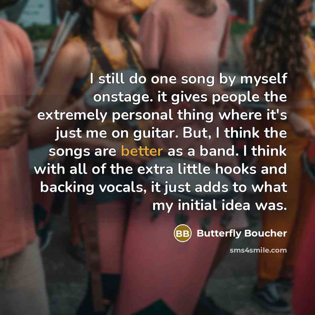 “I still do one song by myself onstage. it gives people the extremely personal thing where it's just me on guitar. But, I think the songs are better as a band. I think with all of the extra little hooks and backing vocals, it just adds to what my initial idea was.” quote by Butterfly Boucher