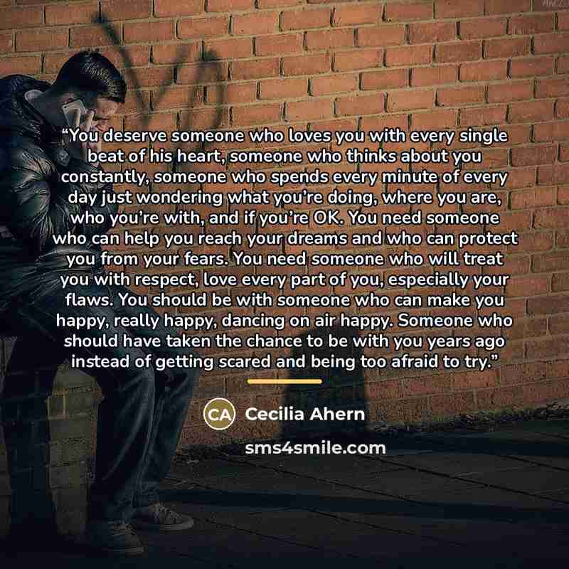“You deserve someone who loves you with every single beat of his heart, someone who thinks about you constantly, someone who spends every minute of every day just wondering what you’re doing, where you are, who you’re with, and if you’re OK. You need someone who can help you reach your dreams and…” quote by cecilia ahern